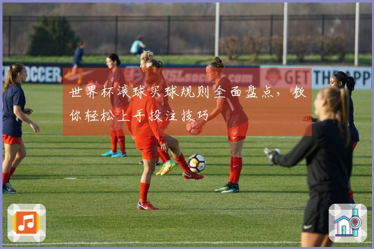 世界杯滚球买球规则全面盘点,教你轻松上手投注技巧